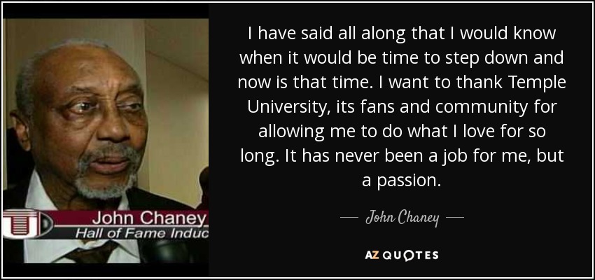 I have said all along that I would know when it would be time to step down and now is that time. I want to thank Temple University, its fans and community for allowing me to do what I love for so long. It has never been a job for me, but a passion. - John Chaney