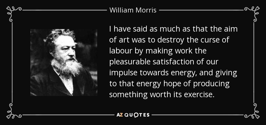 I have said as much as that the aim of art was to destroy the curse of labour by making work the pleasurable satisfaction of our impulse towards energy, and giving to that energy hope of producing something worth its exercise. - William Morris
