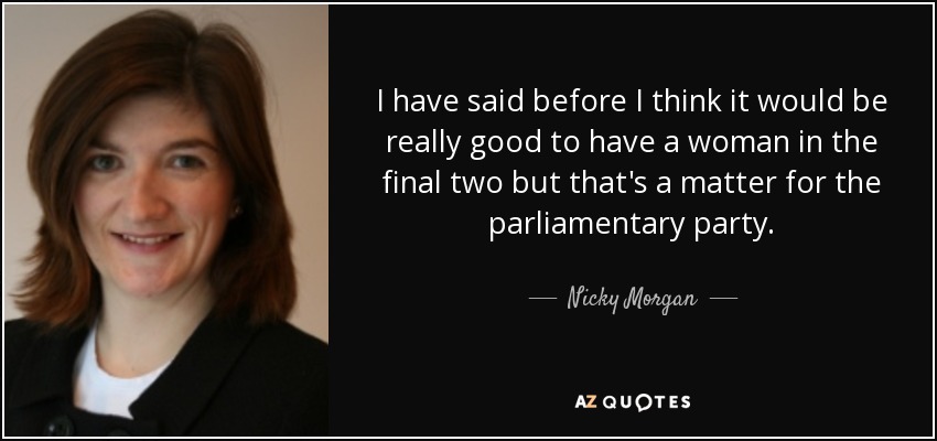 I have said before I think it would be really good to have a woman in the final two but that's a matter for the parliamentary party. - Nicky Morgan