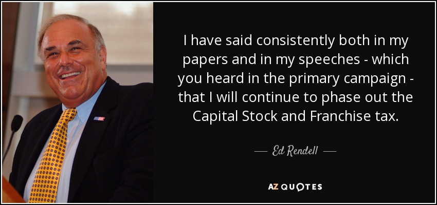 I have said consistently both in my papers and in my speeches - which you heard in the primary campaign - that I will continue to phase out the Capital Stock and Franchise tax. - Ed Rendell