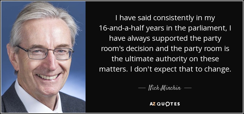 I have said consistently in my 16-and-a-half years in the parliament, I have always supported the party room's decision and the party room is the ultimate authority on these matters. I don't expect that to change. - Nick Minchin