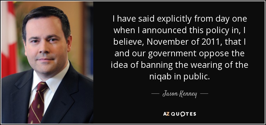 I have said explicitly from day one when I announced this policy in, I believe, November of 2011, that I and our government oppose the idea of banning the wearing of the niqab in public. - Jason Kenney