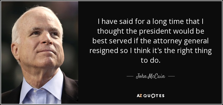 I have said for a long time that I thought the president would be best served if the attorney general resigned so I think it's the right thing to do. - John McCain