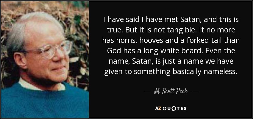 I have said I have met Satan, and this is true. But it is not tangible. It no more has horns, hooves and a forked tail than God has a long white beard. Even the name, Satan, is just a name we have given to something basically nameless. - M. Scott Peck