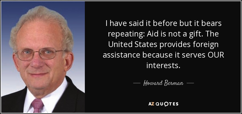 I have said it before but it bears repeating: Aid is not a gift. The United States provides foreign assistance because it serves OUR interests. - Howard Berman