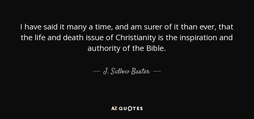 I have said it many a time, and am surer of it than ever, that the life and death issue of Christianity is the inspiration and authority of the Bible. - J. Sidlow Baxter