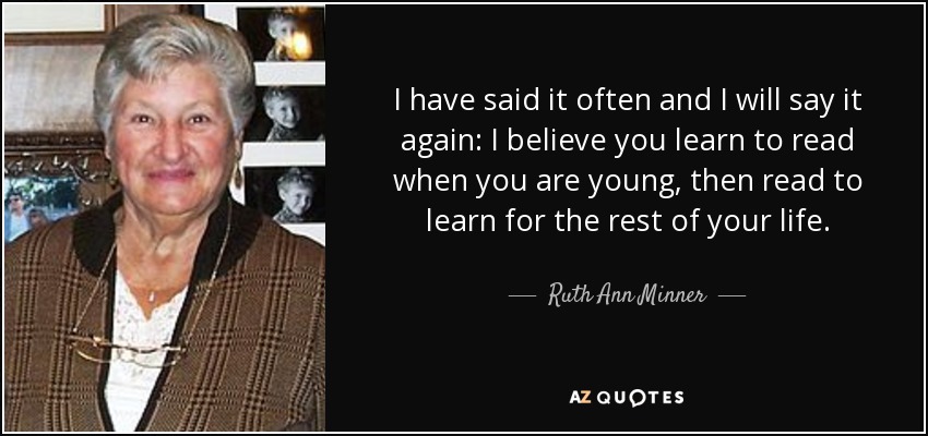 I have said it often and I will say it again: I believe you learn to read when you are young, then read to learn for the rest of your life. - Ruth Ann Minner