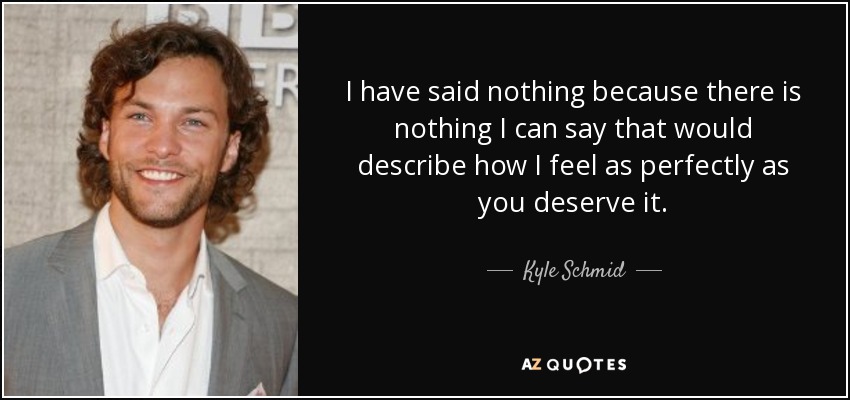 I have said nothing because there is nothing I can say that would describe how I feel as perfectly as you deserve it. - Kyle Schmid