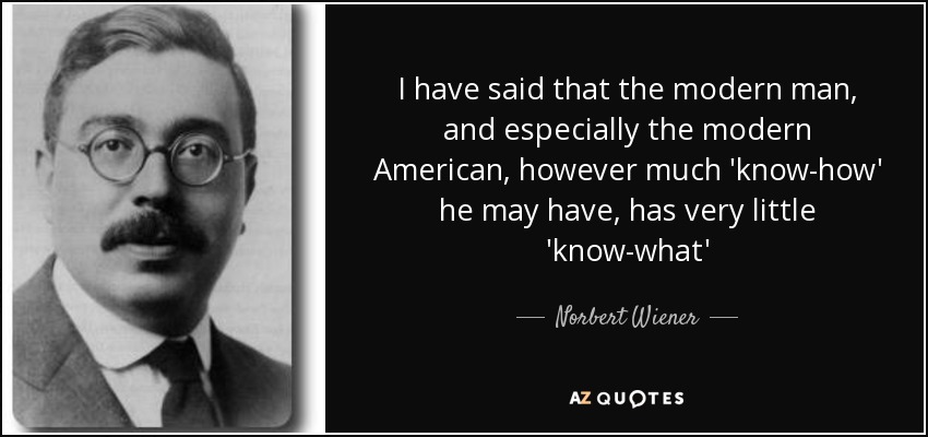 I have said that the modern man, and especially the modern American, however much 'know-how' he may have, has very little 'know-what' - Norbert Wiener