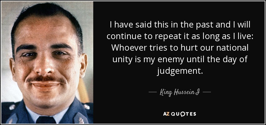 I have said this in the past and I will continue to repeat it as long as I live: Whoever tries to hurt our national unity is my enemy until the day of judgement. - King Hussein I
