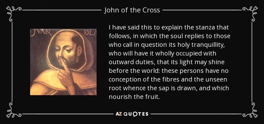 I have said this to explain the stanza that follows, in which the soul replies to those who call in question its holy tranquillity, who will have it wholly occupied with outward duties, that its light may shine before the world: these persons have no conception of the fibres and the unseen root whence the sap is drawn, and which nourish the fruit. - John of the Cross