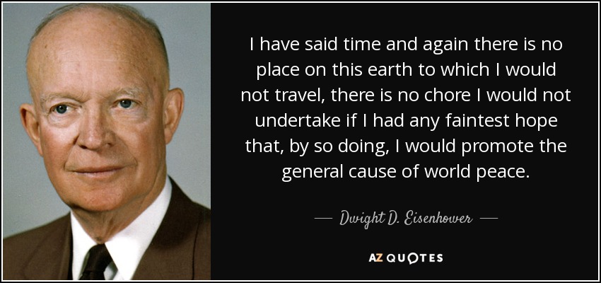 I have said time and again there is no place on this earth to which I would not travel, there is no chore I would not undertake if I had any faintest hope that, by so doing, I would promote the general cause of world peace. - Dwight D. Eisenhower