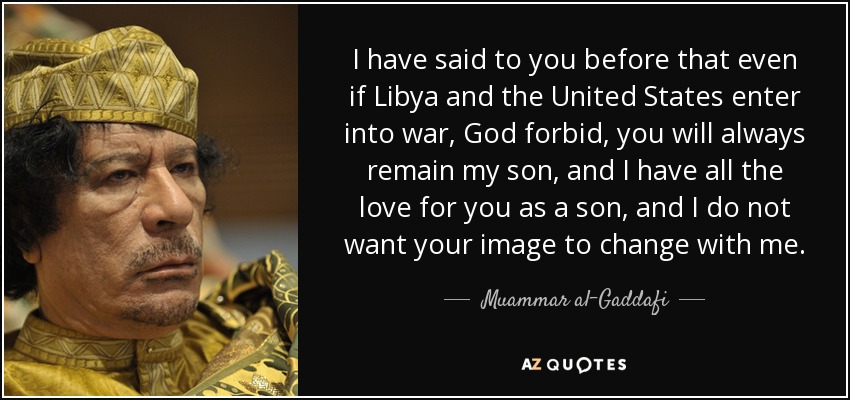 I have said to you before that even if Libya and the United States enter into war, God forbid, you will always remain my son, and I have all the love for you as a son, and I do not want your image to change with me. - Muammar al-Gaddafi