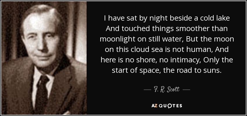 I have sat by night beside a cold lake And touched things smoother than moonlight on still water, But the moon on this cloud sea is not human, And here is no shore, no intimacy, Only the start of space, the road to suns. - F. R. Scott