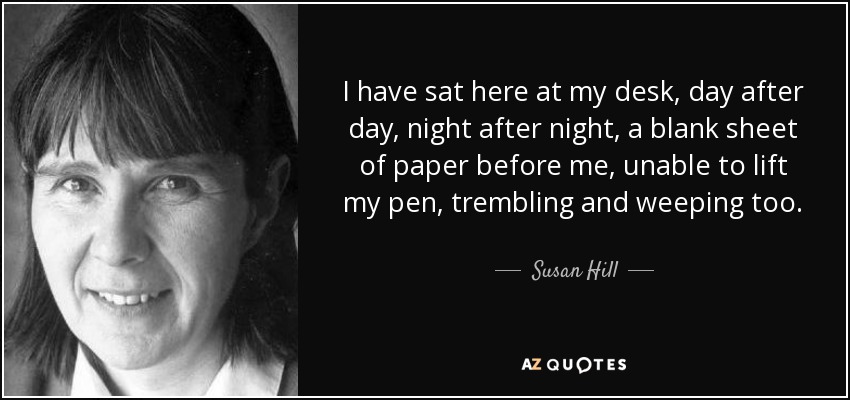I have sat here at my desk, day after day, night after night, a blank sheet of paper before me, unable to lift my pen, trembling and weeping too. - Susan Hill