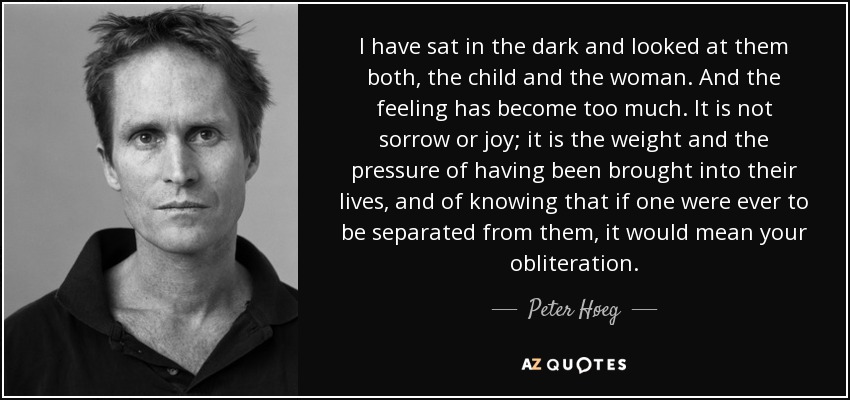 I have sat in the dark and looked at them both, the child and the woman. And the feeling has become too much. It is not sorrow or joy; it is the weight and the pressure of having been brought into their lives, and of knowing that if one were ever to be separated from them, it would mean your obliteration. - Peter Høeg