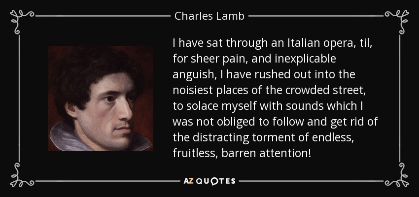 I have sat through an Italian opera, til, for sheer pain, and inexplicable anguish, I have rushed out into the noisiest places of the crowded street, to solace myself with sounds which I was not obliged to follow and get rid of the distracting torment of endless, fruitless, barren attention! - Charles Lamb