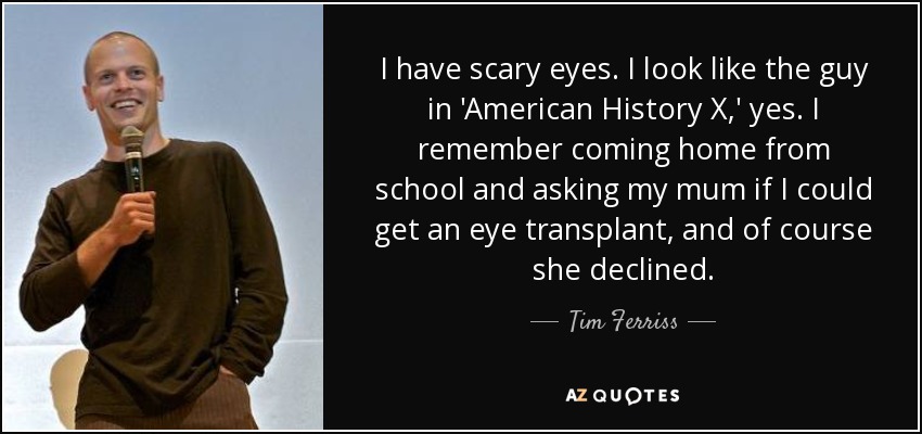 I have scary eyes. I look like the guy in 'American History X,' yes. I remember coming home from school and asking my mum if I could get an eye transplant, and of course she declined. - Tim Ferriss