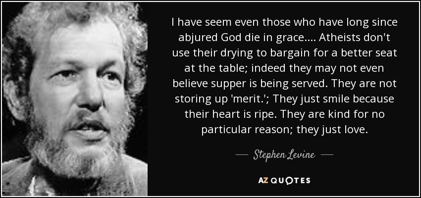 I have seem even those who have long since abjured God die in grace. . . . Atheists don't use their drying to bargain for a better seat at the table; indeed they may not even believe supper is being served. They are not storing up 'merit.'; They just smile because their heart is ripe. They are kind for no particular reason; they just love. - Stephen Levine