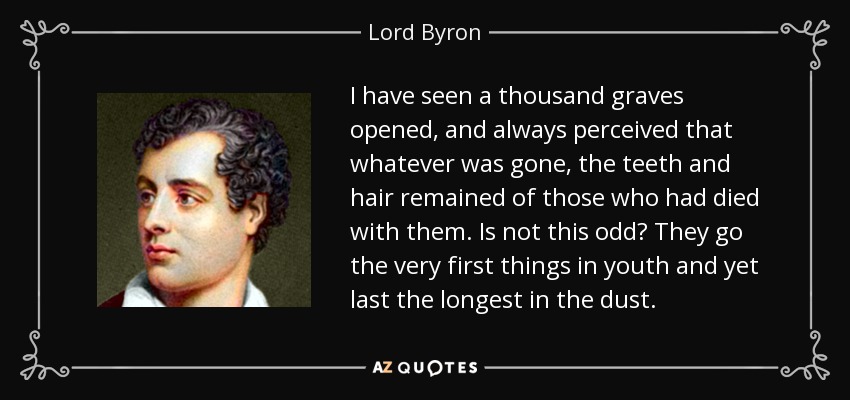 I have seen a thousand graves opened, and always perceived that whatever was gone, the teeth and hair remained of those who had died with them. Is not this odd? They go the very first things in youth and yet last the longest in the dust. - Lord Byron