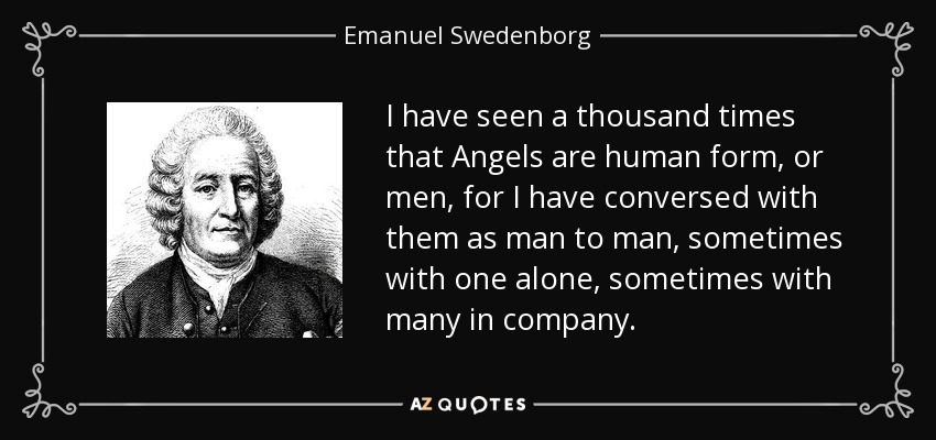I have seen a thousand times that Angels are human form, or men, for I have conversed with them as man to man, sometimes with one alone, sometimes with many in company. - Emanuel Swedenborg