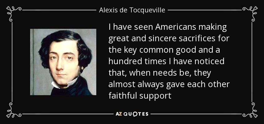 I have seen Americans making great and sincere sacrifices for the key common good and a hundred times I have noticed that, when needs be, they almost always gave each other faithful support - Alexis de Tocqueville
