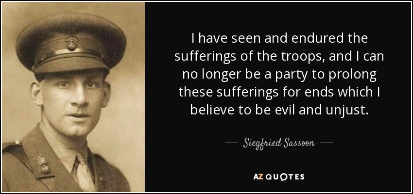 I have seen and endured the sufferings of the troops, and I can no longer be a party to prolong these sufferings for ends which I believe to be evil and unjust. - Siegfried Sassoon