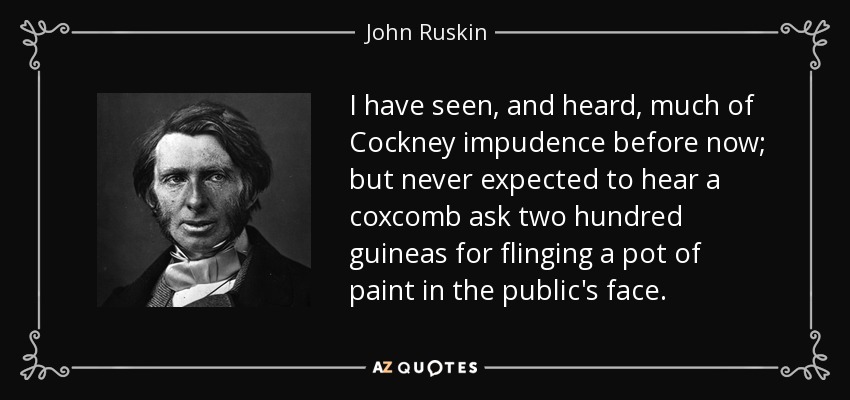 I have seen, and heard, much of Cockney impudence before now; but never expected to hear a coxcomb ask two hundred guineas for flinging a pot of paint in the public's face. - John Ruskin