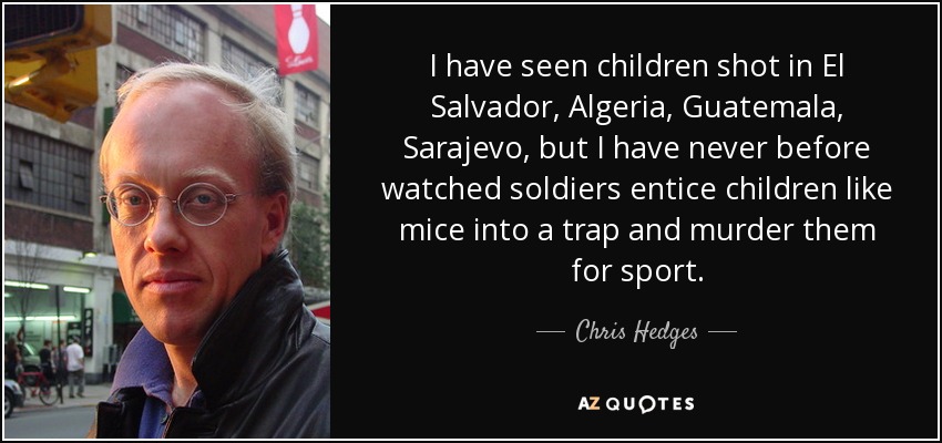 I have seen children shot in El Salvador, Algeria, Guatemala, Sarajevo, but I have never before watched soldiers entice children like mice into a trap and murder them for sport. - Chris Hedges