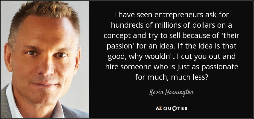 I have seen entrepreneurs ask for hundreds of millions of dollars on a concept and try to sell because of 'their passion' for an idea. If the idea is that good, why wouldn't I cut you out and hire someone who is just as passionate for much, much less? - Kevin Harrington