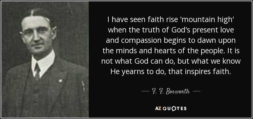 I have seen faith rise 'mountain high' when the truth of God's present love and compassion begins to dawn upon the minds and hearts of the people. It is not what God can do, but what we know He yearns to do, that inspires faith. - F. F. Bosworth