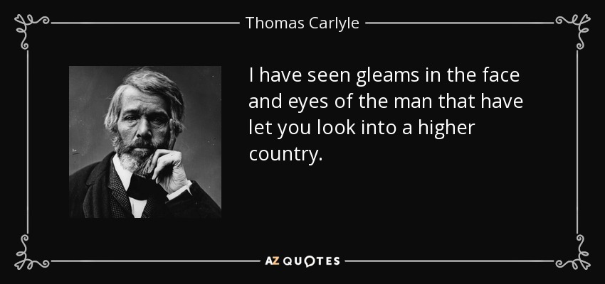 I have seen gleams in the face and eyes of the man that have let you look into a higher country. - Thomas Carlyle