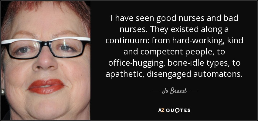 I have seen good nurses and bad nurses. They existed along a continuum: from hard-working, kind and competent people, to office-hugging, bone-idle types, to apathetic, disengaged automatons. - Jo Brand