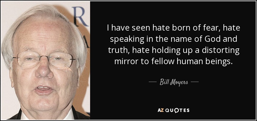 I have seen hate born of fear, hate speaking in the name of God and truth, hate holding up a distorting mirror to fellow human beings. - Bill Moyers