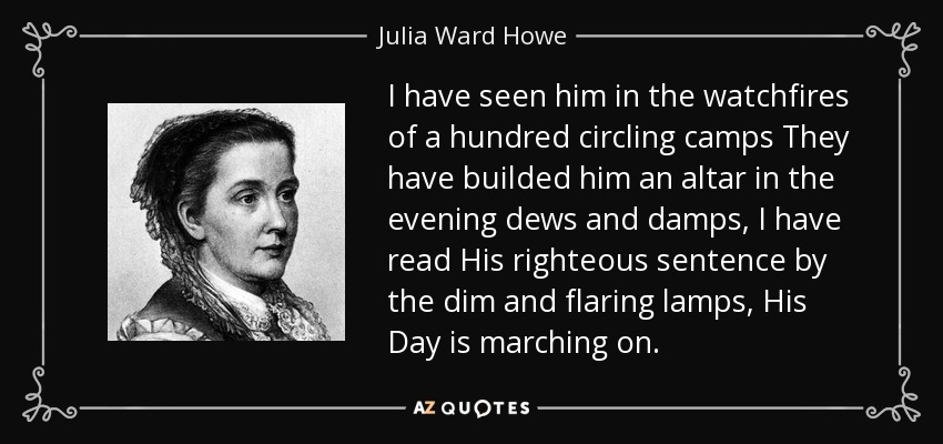 I have seen him in the watchfires of a hundred circling camps They have builded him an altar in the evening dews and damps, I have read His righteous sentence by the dim and flaring lamps, His Day is marching on. - Julia Ward Howe