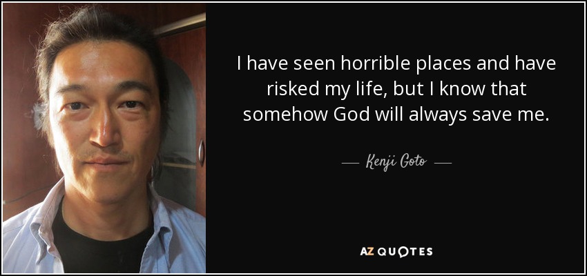 I have seen horrible places and have risked my life, but I know that somehow God will always save me. - Kenji Goto