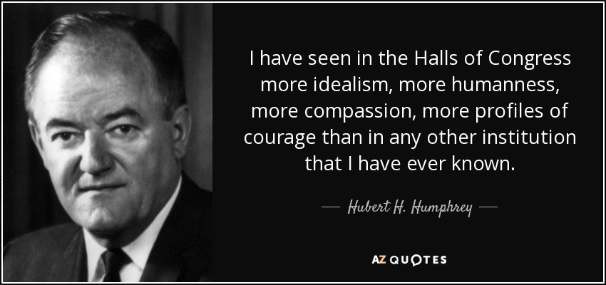 I have seen in the Halls of Congress more idealism, more humanness, more compassion, more profiles of courage than in any other institution that I have ever known. - Hubert H. Humphrey