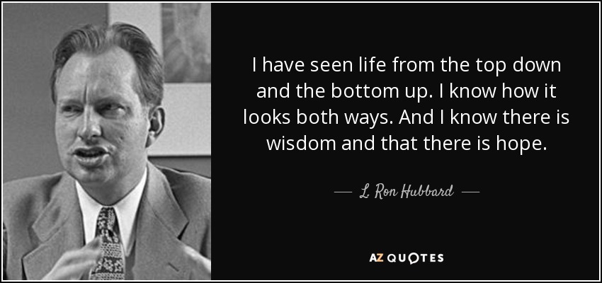I have seen life from the top down and the bottom up. I know how it looks both ways. And I know there is wisdom and that there is hope. - L. Ron Hubbard