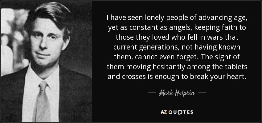 I have seen lonely people of advancing age, yet as constant as angels, keeping faith to those they loved who fell in wars that current generations, not having known them, cannot even forget. The sight of them moving hesitantly among the tablets and crosses is enough to break your heart. - Mark Helprin