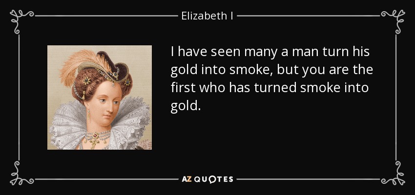 I have seen many a man turn his gold into smoke, but you are the first who has turned smoke into gold. - Elizabeth I