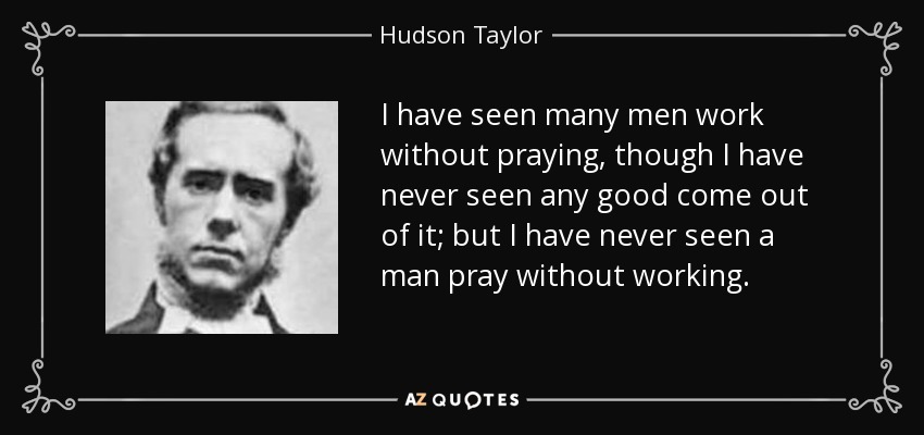 I have seen many men work without praying, though I have never seen any good come out of it; but I have never seen a man pray without working. - Hudson Taylor