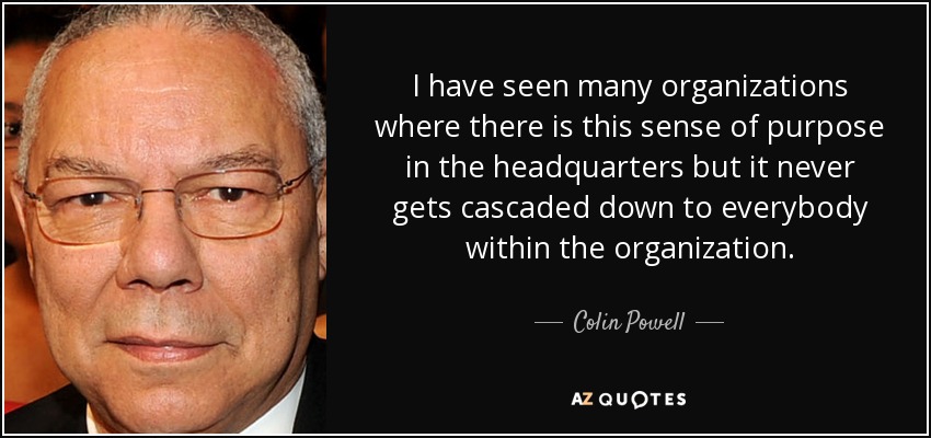 I have seen many organizations where there is this sense of purpose in the headquarters but it never gets cascaded down to everybody within the organization. - Colin Powell