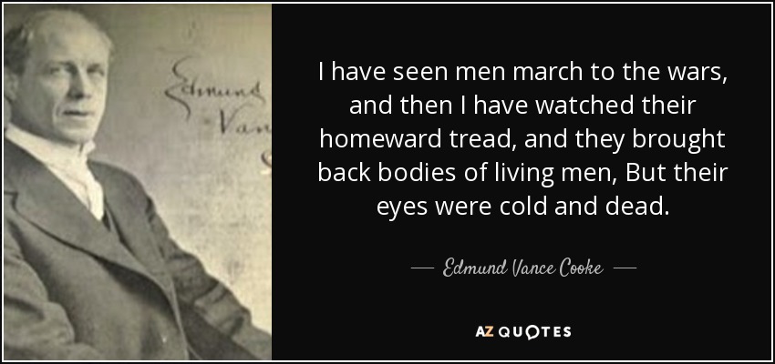 I have seen men march to the wars, and then I have watched their homeward tread, and they brought back bodies of living men, But their eyes were cold and dead. - Edmund Vance Cooke