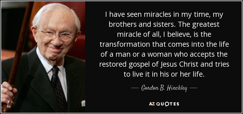 I have seen miracles in my time, my brothers and sisters. The greatest miracle of all, I believe, is the transformation that comes into the life of a man or a woman who accepts the restored gospel of Jesus Christ and tries to live it in his or her life. - Gordon B. Hinckley