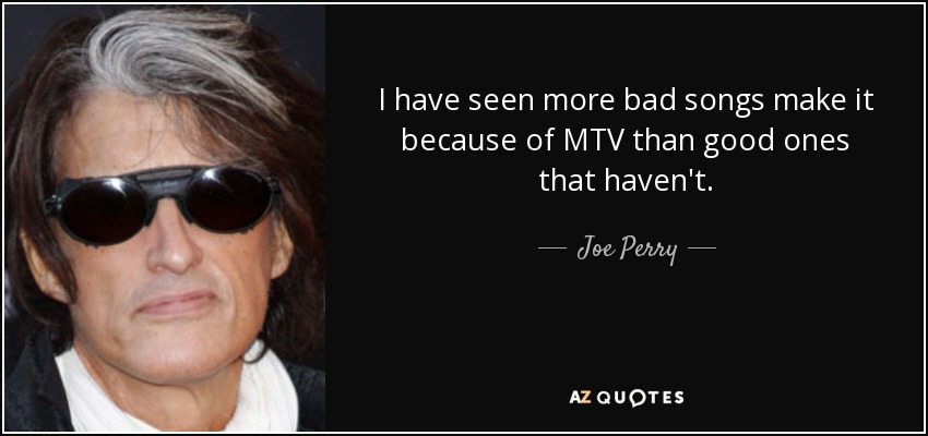 I have seen more bad songs make it because of MTV than good ones that haven't. - Joe Perry