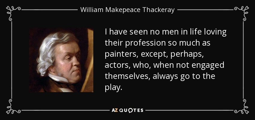 I have seen no men in life loving their profession so much as painters, except, perhaps, actors, who, when not engaged themselves, always go to the play. - William Makepeace Thackeray