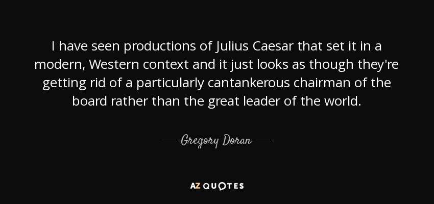 I have seen productions of Julius Caesar that set it in a modern, Western context and it just looks as though they're getting rid of a particularly cantankerous chairman of the board rather than the great leader of the world. - Gregory Doran