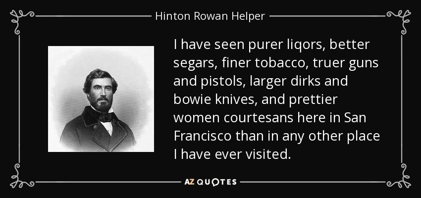 I have seen purer liqors, better segars, finer tobacco, truer guns and pistols, larger dirks and bowie knives, and prettier women courtesans here in San Francisco than in any other place I have ever visited. - Hinton Rowan Helper
