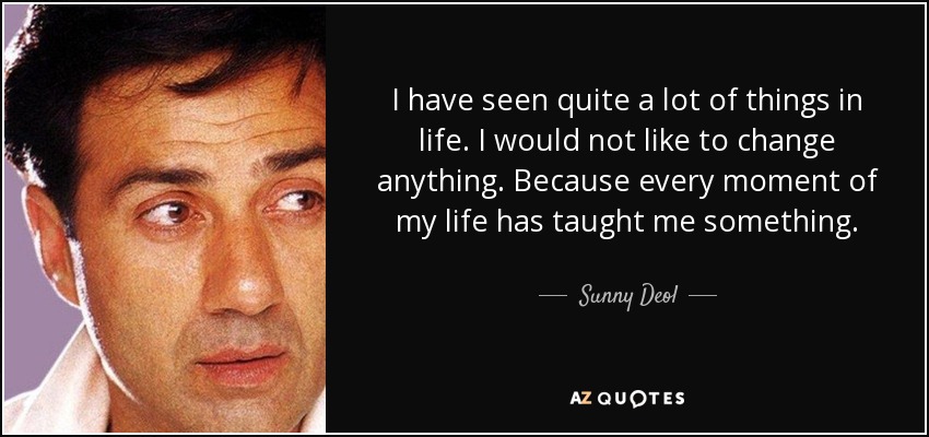 I have seen quite a lot of things in life. I would not like to change anything. Because every moment of my life has taught me something. - Sunny Deol