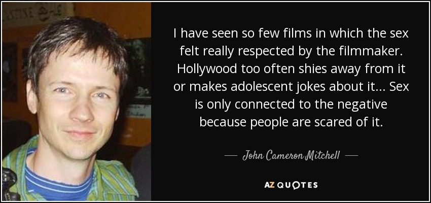 I have seen so few films in which the sex felt really respected by the filmmaker. Hollywood too often shies away from it or makes adolescent jokes about it... Sex is only connected to the negative because people are scared of it. - John Cameron Mitchell